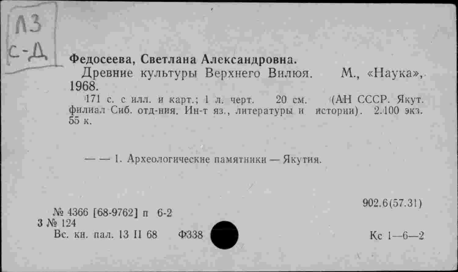 ﻿лз
Федосеева, Светлана Александровна.
Древние культуры Верхнего Вилюя. 1968.
171 с. с илл. и карт.; 1 л. черт. 20 см. филиал Сиб. отд-ния. Ин-т яз., литературы и 55 к.
М., «Наука», (АН СССР. Якут, истории). 2.100 экз.
-----1. Археологические памятники — Якутия.
№ 4366 [68-9762] п 6-2
3 № 124
Вс. кн. пал. 13 II 68
Ф338
902.6(57.31)
Кс 1—6—2